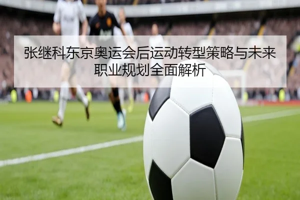 张继科东京奥运会后运动转型策略与未来职业规划全面解析