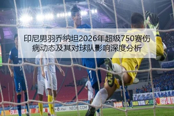 印尼男羽乔纳坦2026年超级750赛伤病动态及其对球队影响深度分析