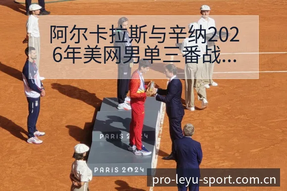 阿尔卡拉斯与辛纳2026年美网男单三番战战术价值深度对比 - 乐鱼APP