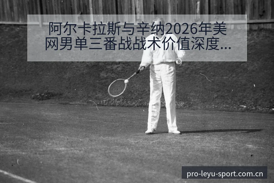 阿尔卡拉斯与辛纳2026年美网男单三番战战术价值深度对比 - 乐鱼APP